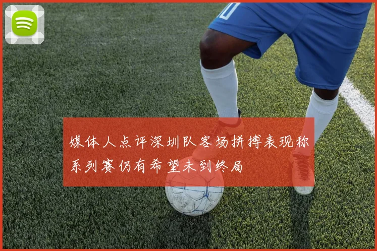 媒体人点评深圳队客场拼搏表现称系列赛仍有希望未到终局