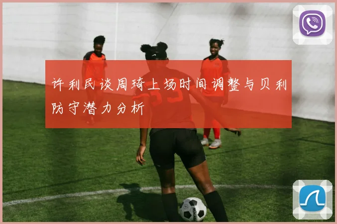 许利民谈周琦上场时间调整与贝利防守潜力分析