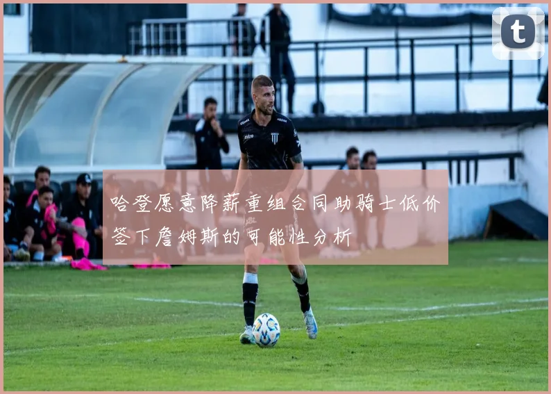哈登愿意降薪重组合同助骑士低价签下詹姆斯的可能性分析
