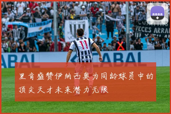 里肯盛赞伊纳西奥为同龄球员中的顶尖天才未来潜力无限