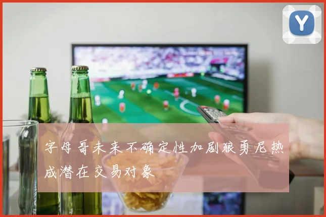 字母哥未来不确定性加剧狼勇尼热成潜在交易对象