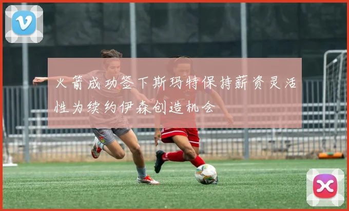 火箭成功签下斯玛特保持薪资灵活性为续约伊森创造机会