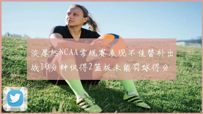 淡厚然NCAA常规赛表现不佳替补出战10分钟仅得2篮板未能罚球得分