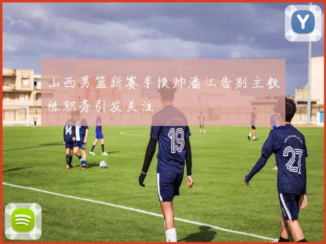 山西男篮新赛季换帅潘江告别主教练职务引发关注