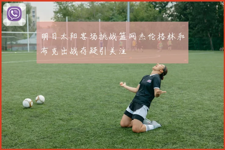 明日太阳客场挑战篮网杰伦格林和布克出战存疑引关注