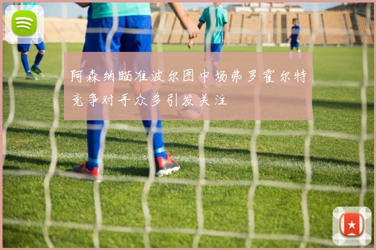 阿森纳瞄准波尔图中场弗罗霍尔特竞争对手众多引发关注