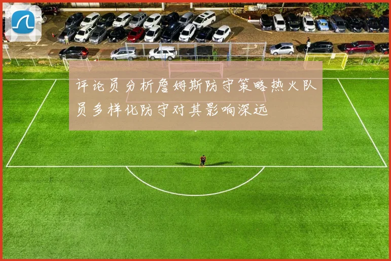 评论员分析詹姆斯防守策略热火队员多样化防守对其影响深远