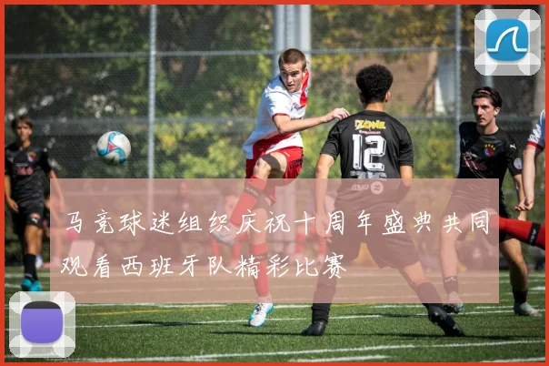 马竞球迷组织庆祝十周年盛典共同观看西班牙队精彩比赛