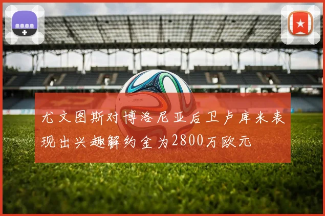 尤文图斯对博洛尼亚后卫卢库米表现出兴趣解约金为2800万欧元