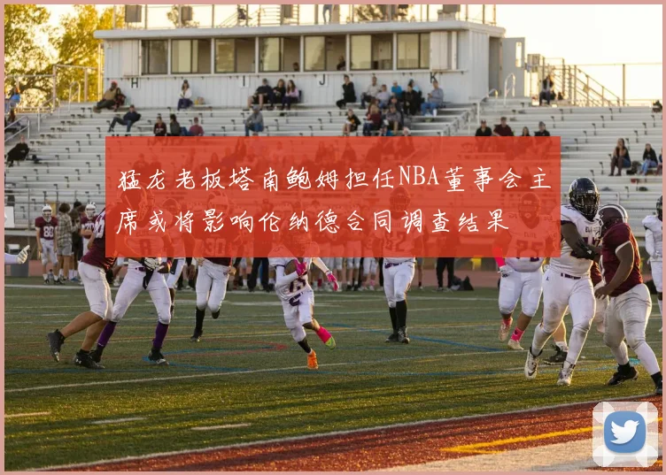 猛龙老板塔南鲍姆担任NBA董事会主席或将影响伦纳德合同调查结果