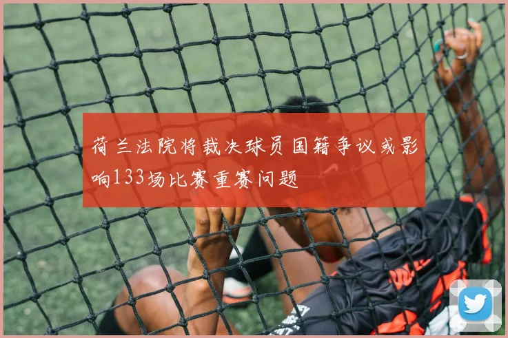 荷兰法院将裁决球员国籍争议或影响133场比赛重赛问题