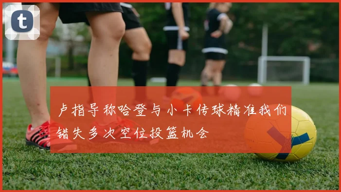 卢指导称哈登与小卡传球精准我们错失多次空位投篮机会